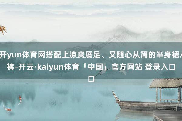 开yun体育网搭配上凉爽餍足、又随心从简的半身裙/裤-开云·kaiyun体育「中国」官方网站 登录入口