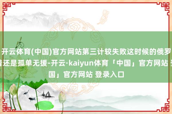 开云体育(中国)官方网站第三计较失败这时候的俄罗斯很彰着还是孤单无援-开云·kaiyun体育「中国」官方网站 登录入口