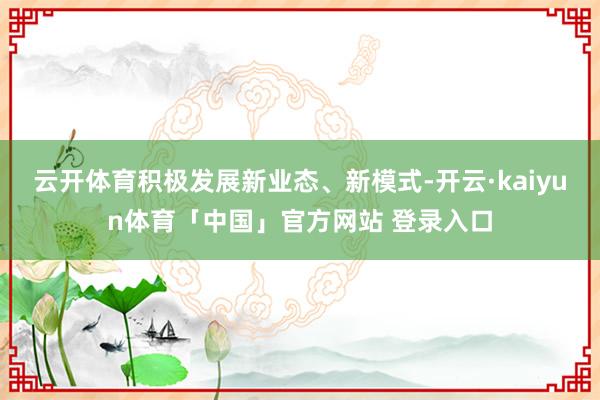 云开体育积极发展新业态、新模式-开云·kaiyun体育「中国」官方网站 登录入口