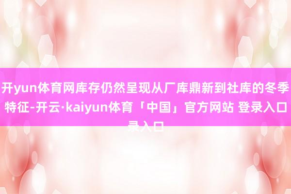 开yun体育网库存仍然呈现从厂库鼎新到社库的冬季特征-开云·kaiyun体育「中国」官方网站 登录入口