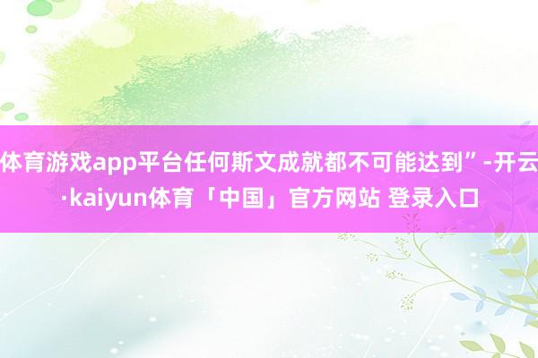 体育游戏app平台任何斯文成就都不可能达到”-开云·kaiyun体育「中国」官方网站 登录入口