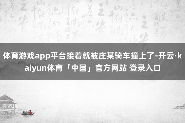 体育游戏app平台接着就被庄某骑车撞上了-开云·kaiyun体育「中国」官方网站 登录入口