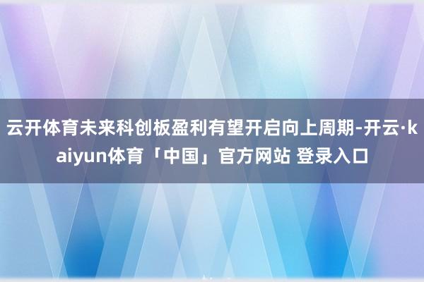 云开体育未来科创板盈利有望开启向上周期-开云·kaiyun体育「中国」官方网站 登录入口