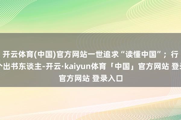 开云体育(中国)官方网站一世追求“读懂中国”；行动一个出书东谈主-开云·kaiyun体育「中国」官方网站 登录入口