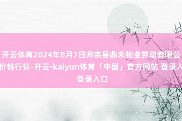 开云体育2024年8月7日师宗县鼎禾物业劳动有限公司价钱行情-开云·kaiyun体育「中国」官方网站 登录入口