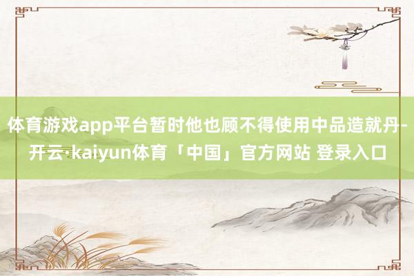 体育游戏app平台暂时他也顾不得使用中品造就丹-开云·kaiyun体育「中国」官方网站 登录入口