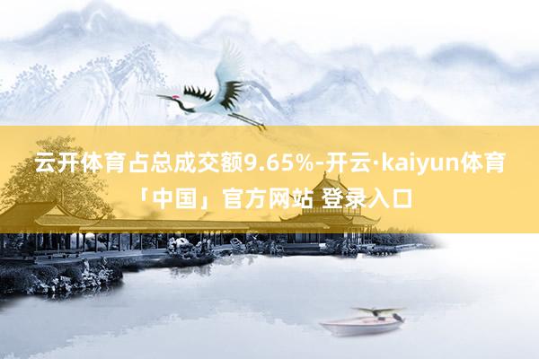 云开体育占总成交额9.65%-开云·kaiyun体育「中国」官方网站 登录入口