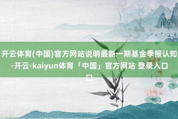 开云体育(中国)官方网站说明最新一期基金季报认知-开云·kaiyun体育「中国」官方网站 登录入口