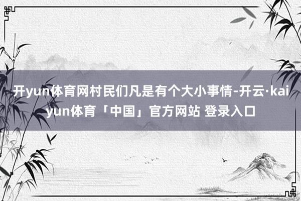 开yun体育网村民们凡是有个大小事情-开云·kaiyun体育「中国」官方网站 登录入口