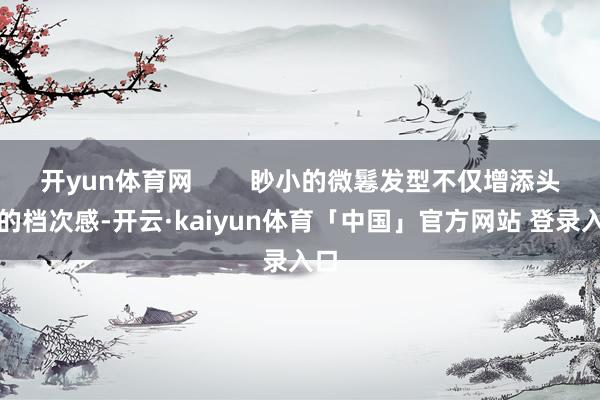 开yun体育网        眇小的微鬈发型不仅增添头发的档次感-开云·kaiyun体育「中国」官方网站 登录入口