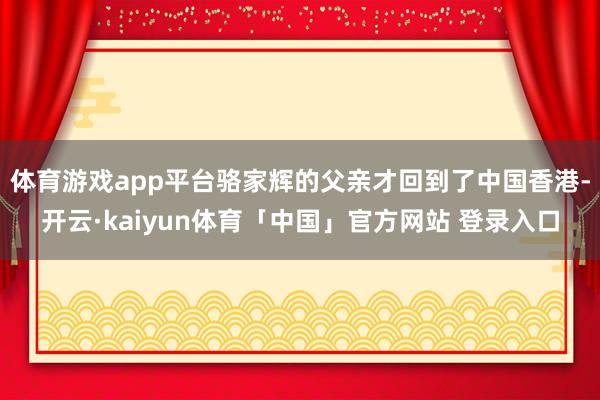 体育游戏app平台骆家辉的父亲才回到了中国香港-开云·kaiyun体育「中国」官方网站 登录入口