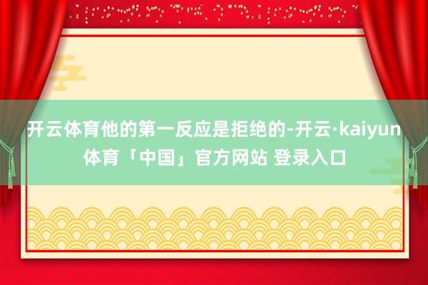 开云体育他的第一反应是拒绝的-开云·kaiyun体育「中国」官方网站 登录入口