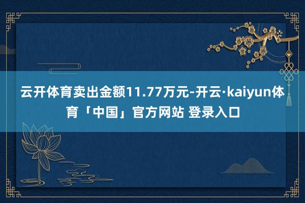 云开体育卖出金额11.77万元-开云·kaiyun体育「中国」官方网站 登录入口