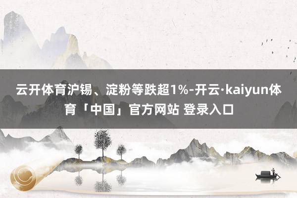 云开体育沪锡、淀粉等跌超1%-开云·kaiyun体育「中国」官方网站 登录入口