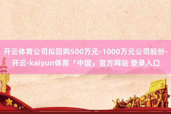 开云体育公司拟回购500万元-1000万元公司股份-开云·kaiyun体育「中国」官方网站 登录入口