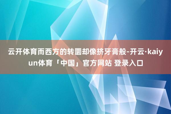 云开体育而西方的转圜却像挤牙膏般-开云·kaiyun体育「中国」官方网站 登录入口