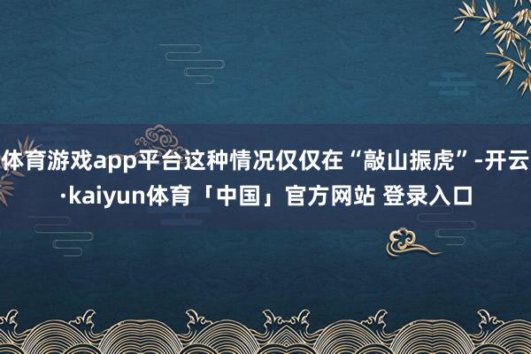 体育游戏app平台这种情况仅仅在“敲山振虎”-开云·kaiyun体育「中国」官方网站 登录入口