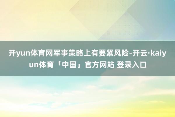 开yun体育网军事策略上有要紧风险-开云·kaiyun体育「中国」官方网站 登录入口