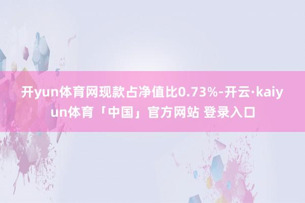 开yun体育网现款占净值比0.73%-开云·kaiyun体育「中国」官方网站 登录入口