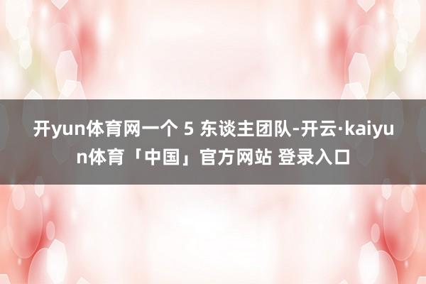 开yun体育网一个 5 东谈主团队-开云·kaiyun体育「中国」官方网站 登录入口