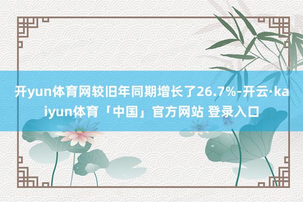 开yun体育网较旧年同期增长了26.7%-开云·kaiyun体育「中国」官方网站 登录入口