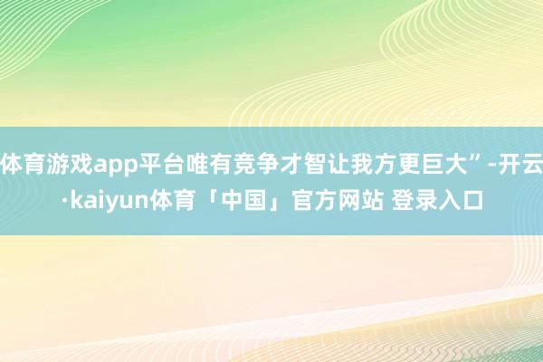 体育游戏app平台唯有竞争才智让我方更巨大”-开云·kaiyun体育「中国」官方网站 登录入口