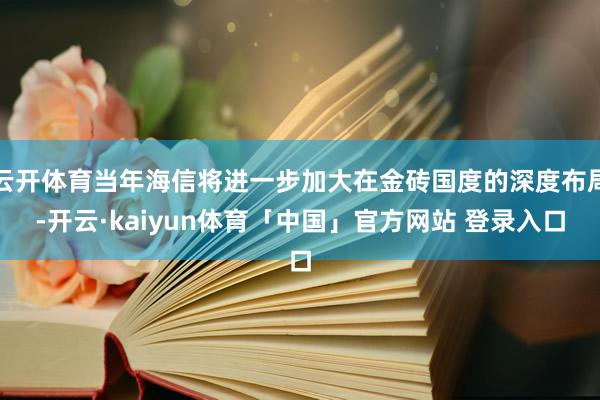 云开体育当年海信将进一步加大在金砖国度的深度布局-开云·kaiyun体育「中国」官方网站 登录入口