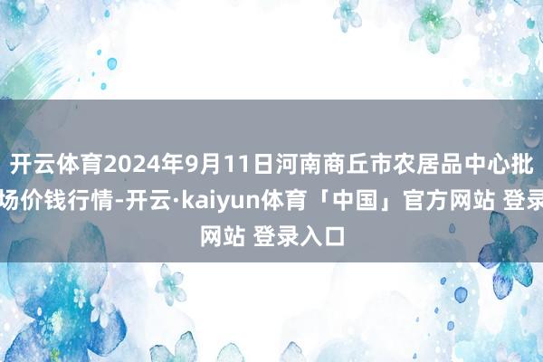 开云体育2024年9月11日河南商丘市农居品中心批发商场价钱行情-开云·kaiyun体育「中国」官方网站 登录入口