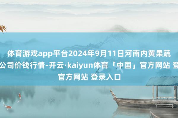 体育游戏app平台2024年9月11日河南内黄果蔬城有限公司价钱行情-开云·kaiyun体育「中国」官方网站 登录入口