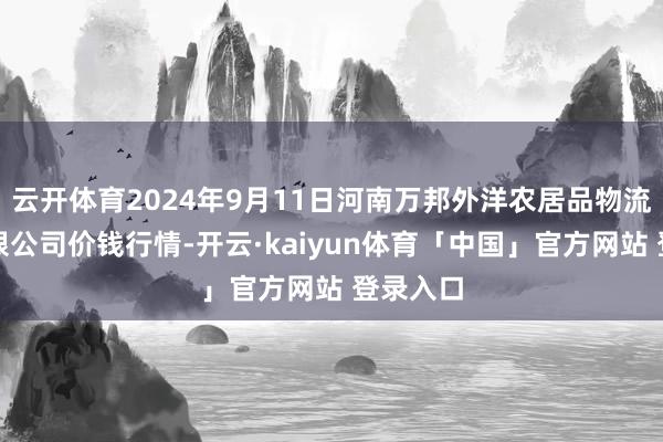 云开体育2024年9月11日河南万邦外洋农居品物流股份有限公司价钱行情-开云·kaiyun体育「中国」官方网站 登录入口