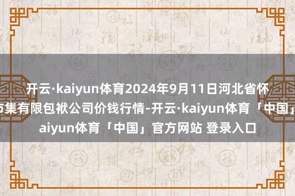 开云·kaiyun体育2024年9月11日河北省怀来县京西果菜批发市集有限包袱公司价钱行情-开云·kaiyun体育「中国」官方网站 登录入口