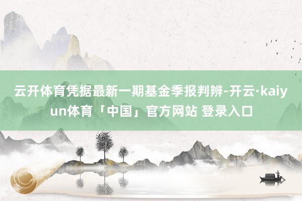 云开体育凭据最新一期基金季报判辨-开云·kaiyun体育「中国」官方网站 登录入口