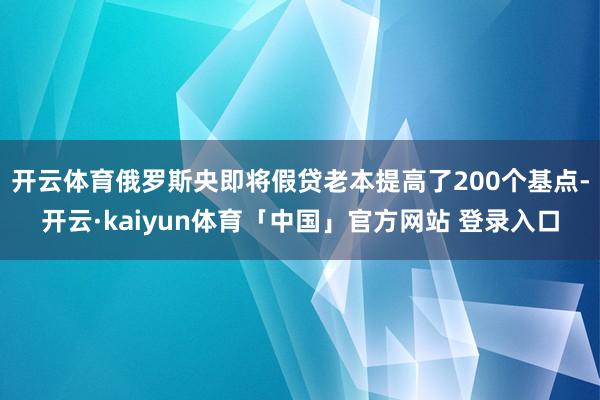 开云体育俄罗斯央即将假贷老本提高了200个基点-开云·kaiyun体育「中国」官方网站 登录入口