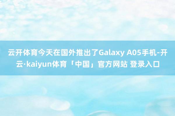 云开体育今天在国外推出了Galaxy A05手机-开云·kaiyun体育「中国」官方网站 登录入口