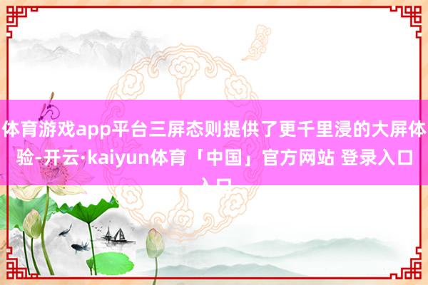 体育游戏app平台三屏态则提供了更千里浸的大屏体验-开云·kaiyun体育「中国」官方网站 登录入口