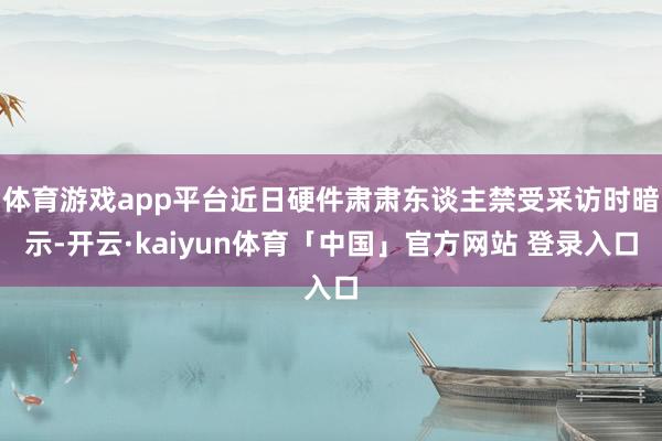 体育游戏app平台近日硬件肃肃东谈主禁受采访时暗示-开云·kaiyun体育「中国」官方网站 登录入口