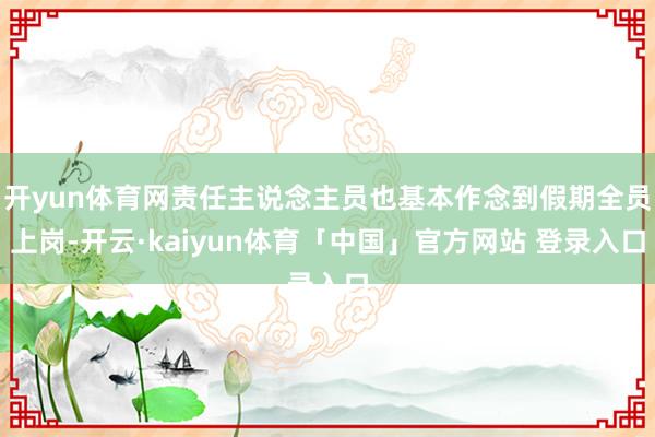 开yun体育网责任主说念主员也基本作念到假期全员上岗-开云·kaiyun体育「中国」官方网站 登录入口