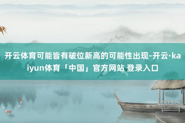 开云体育可能皆有破位新高的可能性出现-开云·kaiyun体育「中国」官方网站 登录入口