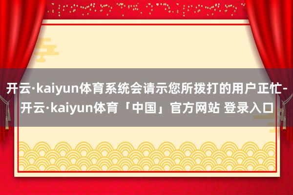 开云·kaiyun体育系统会请示您所拨打的用户正忙-开云·kaiyun体育「中国」官方网站 登录入口