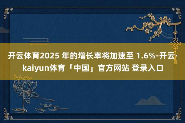 开云体育2025 年的增长率将加速至 1.6%-开云·kaiyun体育「中国」官方网站 登录入口