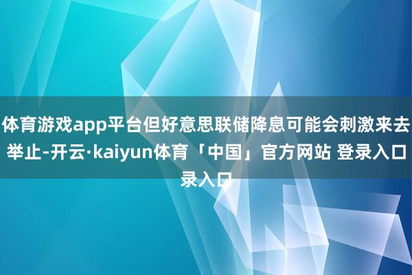 体育游戏app平台但好意思联储降息可能会刺激来去举止-开云·kaiyun体育「中国」官方网站 登录入口