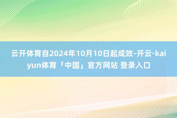 云开体育自2024年10月10日起成效-开云·kaiyun体育「中国」官方网站 登录入口