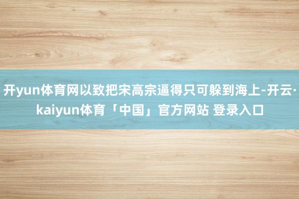 开yun体育网以致把宋高宗逼得只可躲到海上-开云·kaiyun体育「中国」官方网站 登录入口