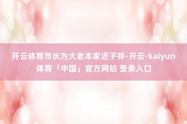 开云体育市长为大老本家迟子祥-开云·kaiyun体育「中国」官方网站 登录入口