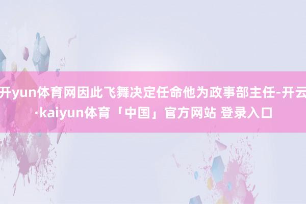 开yun体育网因此飞舞决定任命他为政事部主任-开云·kaiyun体育「中国」官方网站 登录入口