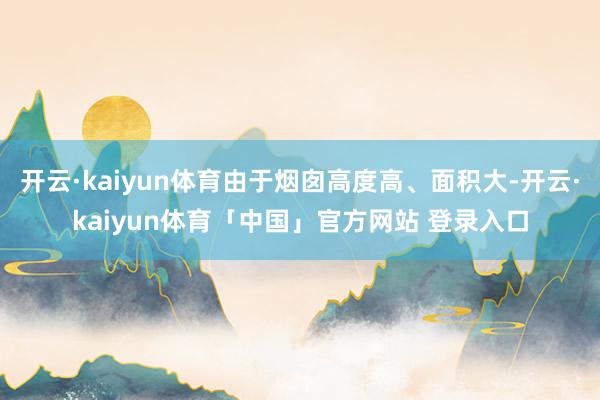 开云·kaiyun体育由于烟囱高度高、面积大-开云·kaiyun体育「中国」官方网站 登录入口