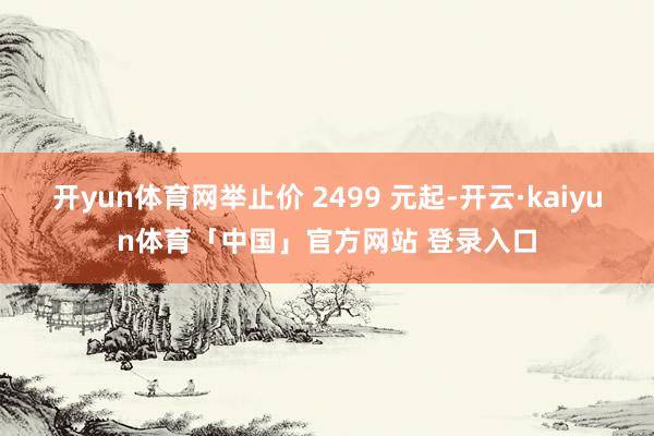 开yun体育网举止价 2499 元起-开云·kaiyun体育「中国」官方网站 登录入口