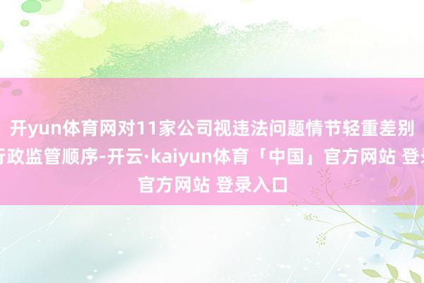 开yun体育网对11家公司视违法问题情节轻重差别采用行政监管顺序-开云·kaiyun体育「中国」官方网站 登录入口