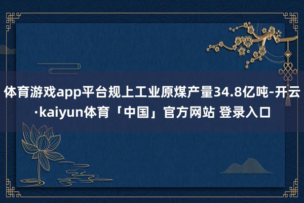 体育游戏app平台规上工业原煤产量34.8亿吨-开云·kaiyun体育「中国」官方网站 登录入口