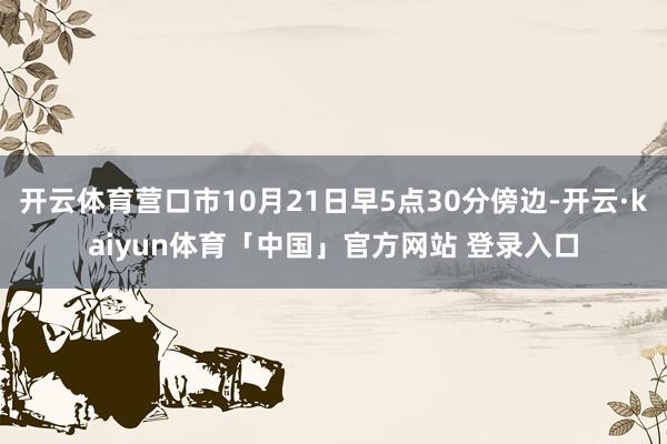 开云体育营口市10月21日早5点30分傍边-开云·kaiyun体育「中国」官方网站 登录入口